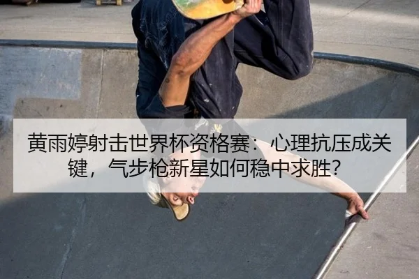 黄雨婷射击世界杯资格赛：心理抗压成关键，气步枪新星如何稳中求胜？
