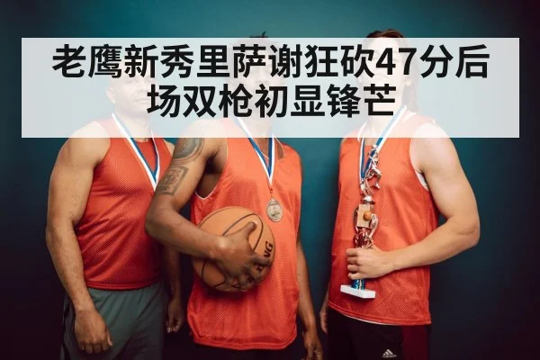 老鹰新秀里萨谢狂砍47分后场双枪初显锋芒