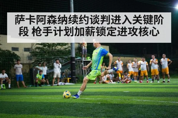 萨卡阿森纳续约谈判进入关键阶段 枪手计划加薪锁定进攻核心